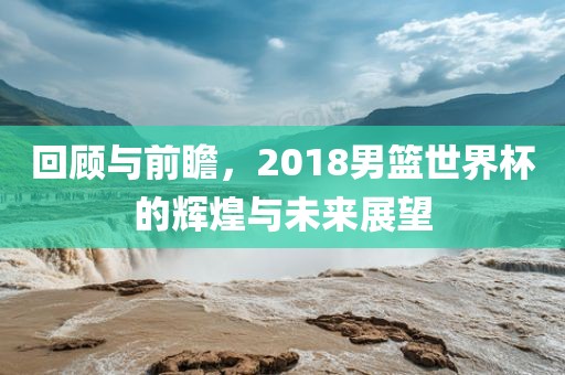 回顾与前瞻，2018男篮世界杯的辉煌与未来展望
