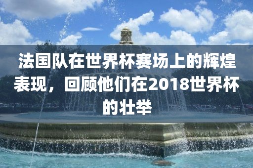 法国队在世界杯赛场上的辉煌表现，回顾他们在2018世界杯的壮举