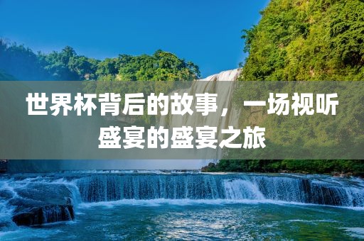 世界杯背后的故事，一场吉安市靖泰电力工程有限公司视听盛宴的盛宴之旅