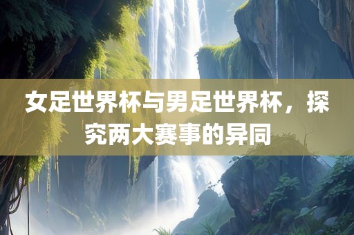 女足世界杯与男足世界杯，探究两大赛事的异同