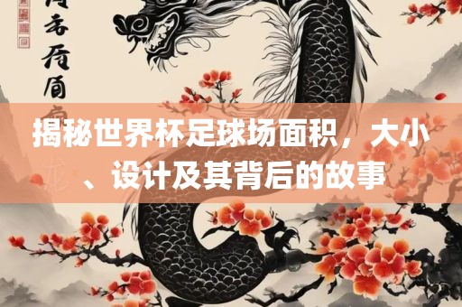 揭秘世界杯足球场面积，大小、设计及其背后的故事