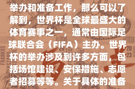 如果您是在询问关于世界杯的举办和准备工作，那么可以了解到，世界杯是全球最盛大的体育赛事之一，通常由国际足球联合会（FIFA）主办。世界杯的举办涉及到许多方面，包括场馆建设、安保措施、志愿者招募等等。关于具体的准备工作，可以参考以下几点