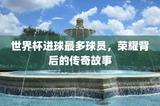世界杯进球最多球员，荣耀背后的传奇故事
