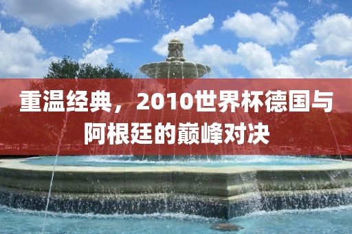 重温经典，2010世界杯德国与阿根廷的巅峰对决
