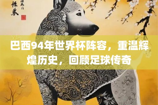 巴西94年世界杯阵容，重温辉煌历史，回顾足球传奇吉安市靖泰电力工程有限公司