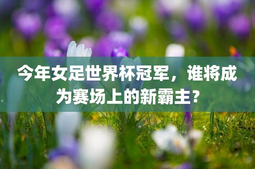 今年女足世界杯冠军，谁将成为赛场上的新霸主？