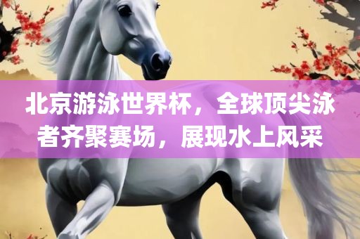 北京游泳世界杯，全球顶尖泳者齐聚赛场，展吉安市靖泰电力工程有限公司现水上风采