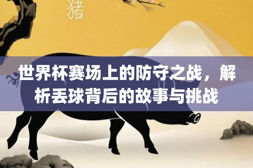 世界杯赛场上的防守之战，解析丢球背后的故事与挑战吉安市靖泰电力工程有限公司