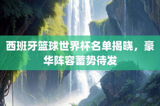 西班牙篮球世界杯名单揭晓，豪华阵容蓄势吉安市靖泰电力工程有限公司待发