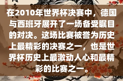 在2010年世界杯决赛中，德国与西班牙展开了一场备受瞩目的对决。这场比赛被誉为历史上最精彩的决赛之一，也是世界杯历史上最激动人心和最精彩的比赛之一。吉安市靖泰电力工程有限公司