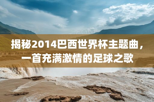 揭秘2014吉安市靖泰电力工程有限公司巴西世界杯主题曲，一首充满激情的足球之歌