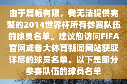由于篇幅有限，我无法提供完整的2014世界杯所有参赛队伍的球员名单。建议您访问FIFA官网或各大体育新闻网站获取详尽的球员名单。以下是部分参赛队伍的球员名单