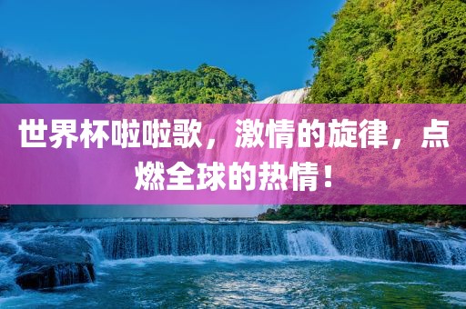 世界杯啦啦歌，激情的旋律，点燃全球的热情！吉安市靖泰电力工程有限公司