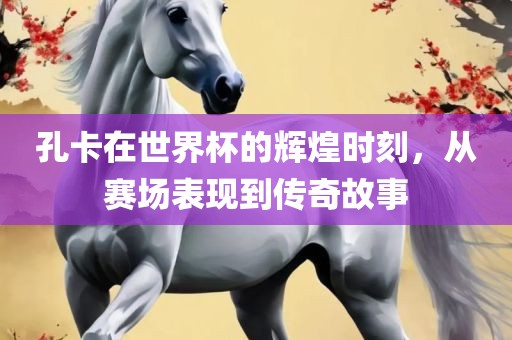 孔卡在世界杯的辉煌时刻，从赛场表现到传奇故吉安市靖泰电力工程有限公司事