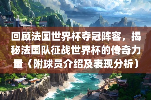 回顾法国世界杯夺冠阵容，揭秘法国队征战世界杯的传奇力量（附球员介绍及表现分析）吉安市靖泰电力工程有限公司