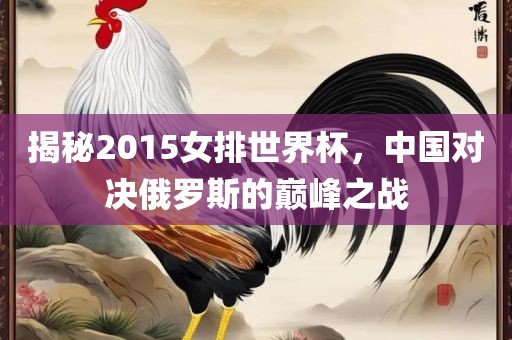 揭秘2015女排世界杯，中国对决俄罗斯的巅峰之战吉安市靖泰电力工程有限公司