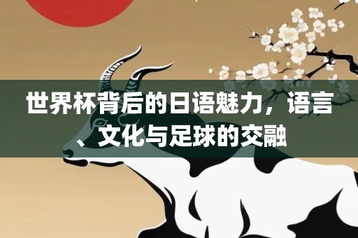 世界杯背后的日语魅力，语言、文化与足球的交融吉安市靖泰电力工程有限公司