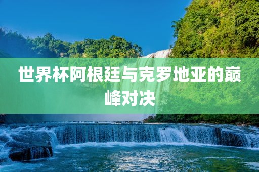 世界杯阿根廷与克罗地亚的巅峰对决吉安市靖泰电力工程有限公司