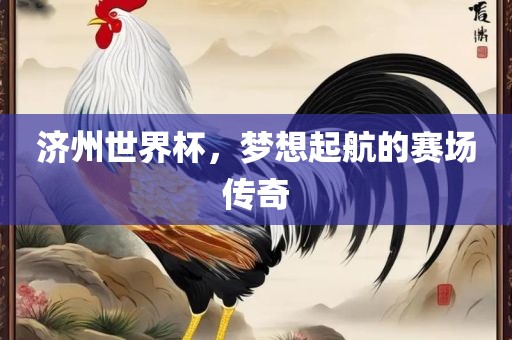 济州世界杯，梦想起航的赛场传奇吉安市靖泰电力工程有限公司