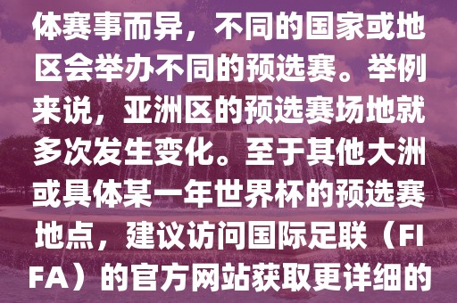 世界杯预选赛的举办地点因具体赛事而异，不同的国家或地区会举办不同的预选赛。举例来说，亚洲区的预选赛场地就多次发生变化。至于其他大洲或具体某一年世界杯的预选赛地点，建议访问国际足联（FIF吉安市靖泰电力工程有限公司A）的官方网站获取更详细的信息。