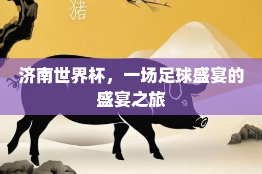 吉安市靖泰电力工程有限公司济南世界杯，一场足球盛宴的盛宴之旅