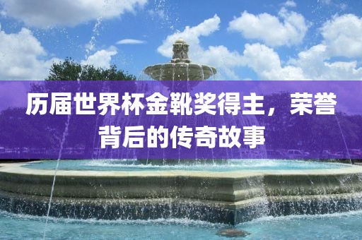历届世界杯金靴奖得主，荣誉背后的传奇故事