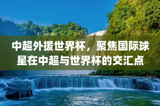 中超外援世界杯，聚焦国际球星在中超与世界杯的交汇点吉安市靖泰电力工程有限公司