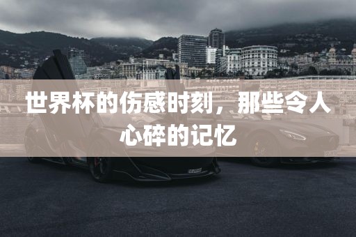世界杯的伤感时刻，那些令人心碎的记忆吉安市靖泰电力工程有限公司