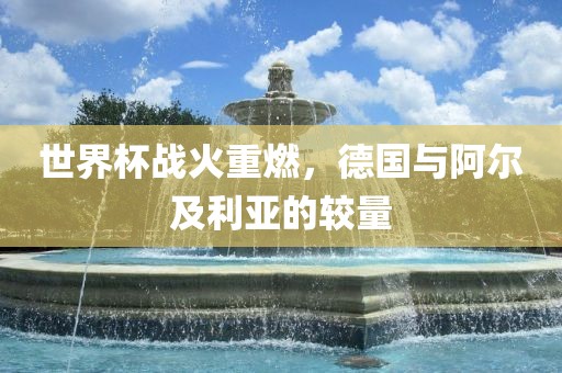 世界杯战火重燃，德国与阿尔及利亚的较量吉安市靖泰电力工程有限公司