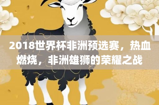 2018世界杯非洲预选赛，热血燃烧，非洲雄狮的荣耀之战吉安市靖泰电力工程有限公司