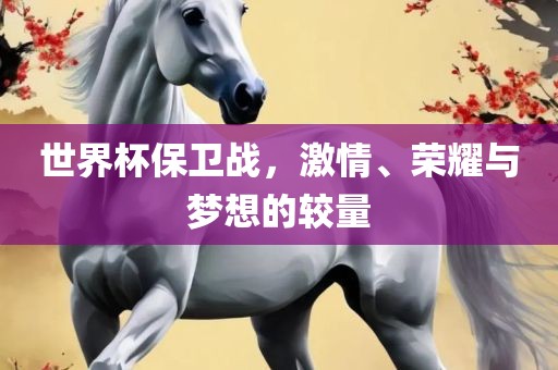 世界杯保卫战，激情、荣耀与梦想的较量吉安市靖泰电力工程有限公司