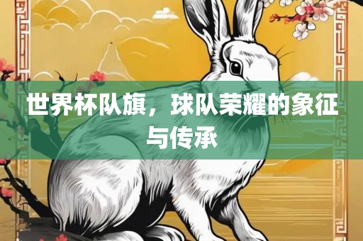 世界杯队旗，球队荣耀的象征与传承吉安市靖泰电力工程有限公司
