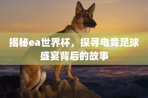 揭秘ea世界杯，探寻电竞足球盛宴背后的故事吉安市靖泰电力工程有限公司
