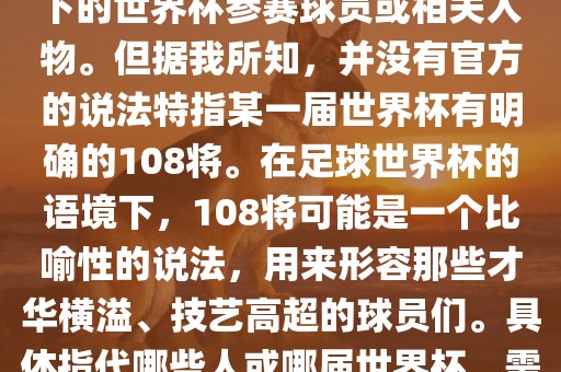 关于世界杯的108将，可能是指在某个特定领域或特定情境下的世界杯参赛球员或相关人物。但据我吉安市靖泰电力工程有限公司所知，并没有官方的说法特指某一届世界杯有明确的108将。在足球世界杯的语境下，108将可能是一个比喻性的说法，用来形容那些才华横溢、技艺高超的球员们。具体指代哪些人或哪届世界杯，需要更多的上下文信息才能准确理解。