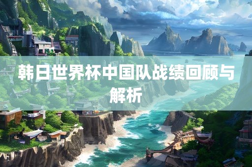韩日世界杯中国队战吉安市靖泰电力工程有限公司绩回顾与解析