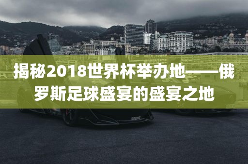 揭秘2018世界杯举办地——俄罗斯足球盛宴的盛宴之地