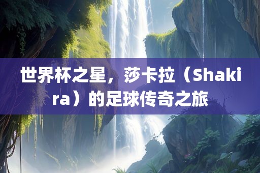世界杯之星，莎卡拉（Shakira）的足球传奇之旅吉安市靖泰电力工程有限公司