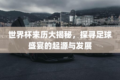 世界杯来历大揭秘，探寻足球盛宴的起源与发展
