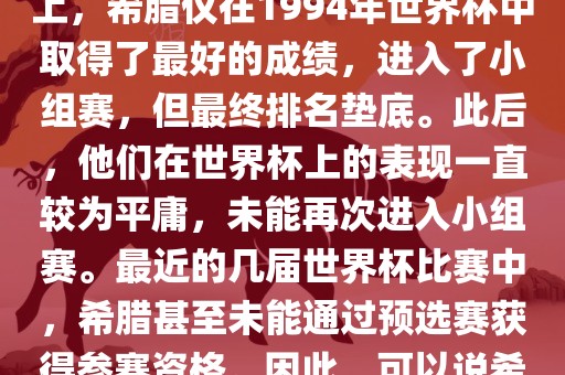 希腊在世界杯上的战绩并不突出。在迄今为止的世界杯历史上，希腊仅在1994年世界杯中取得了最好的成绩，进入了小组赛，但最终排名垫底。此后，他们在世界杯上的表现一直较为平庸，未能再次进入小组赛。最近的几届世界杯比赛中，希腊甚至未能通过预选赛获得参赛资格。因此，可以说希腊在世界杯上的战绩并不出色。