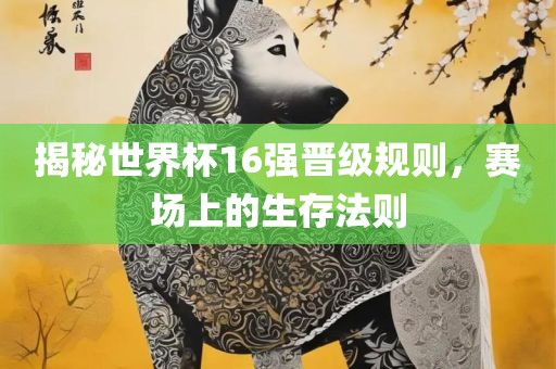揭秘世界杯16强晋级规则，赛场上的生存法则