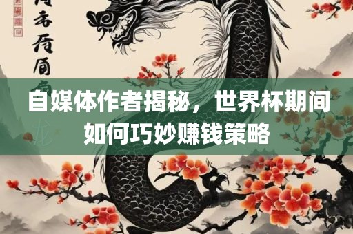 自媒体作者揭秘，世界杯期间如何巧妙赚钱策略