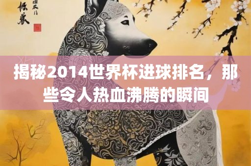 揭秘2014世界杯进球排名，那些令人热血沸腾的瞬间