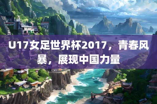 U17女足世界杯2017，青春风暴，展现中国力量