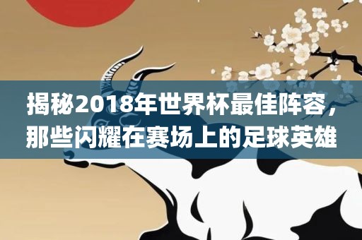 揭秘2018年世界杯最佳阵容，那些闪耀在赛场上的足球英雄
