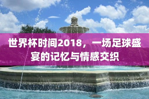 世界杯时间2018，一场足球盛宴的记忆与情感交织