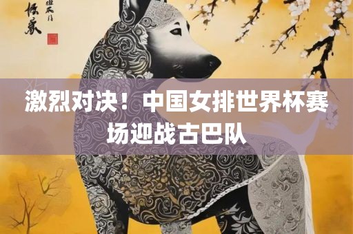 激烈对决！中国女排世界杯赛场迎战古巴队