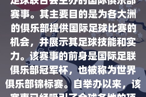国际足联俱乐部世界杯（FIFA Club World Cup，简称，俱乐部世界杯），是一项由国际足球联合会主办的国际俱乐部赛事。其主要目的是为各大洲的俱乐部提供国际足球比赛的机会，并展示其足球技能和实力。该赛事的前身是国际足联俱乐部冠军杯，也被称为世界俱乐部锦标赛。自举办以来，该赛事已经吸引了全球各地的顶级俱乐部参与。这项赛事的冠军被视为全球俱乐部足球的最高荣誉之一。