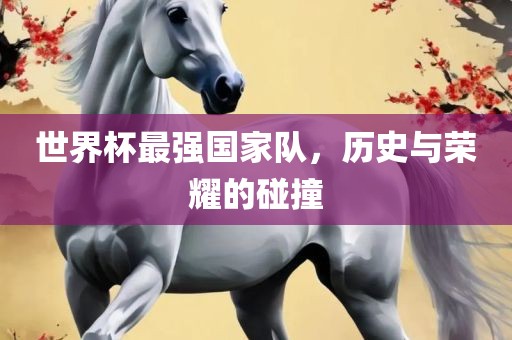 世界杯最强国家队，历史与荣耀的碰撞