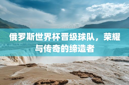 俄罗斯世界杯晋级球队，荣耀与传奇的缔造者