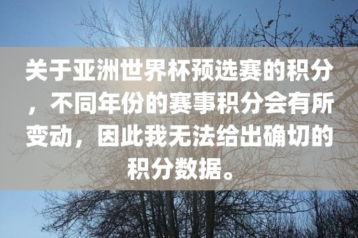 关于亚洲世界杯预选赛的积分，不同年份的赛事积分会有所变动，因此我无法给出确切的积分数据。